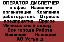 ОПЕРАТОР-ДИСПЕТЧЕР в офис › Название организации ­ Компания-работодатель › Отрасль предприятия ­ Другое › Минимальный оклад ­ 1 - Все города Работа » Вакансии   . Ненецкий АО,Устье д.